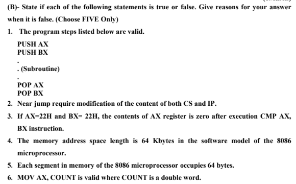 (B)- State if each of the following statements is true or false. Give reasons for your answer
when it is false. (Choose FIVE Only)
1. The program steps listed below are valid.
PUSH AX
PUSH BX
. (Subroutine)
РОP АХ
РОP ВХ
2. Near jump require modification of the content of both CS and IP.
3. If AX=22H and BX= 22H, the contents of AX register is zero after execution CMP AX,
BX instruction.
4. The memory address space length is 64 Kbytes in the software model of the 8086
microprocessor.
5. Each segment in memory of the 8086 microprocessor occupies 64 bytes.
6. MOV AX, COUNT is valid where COUNT is a double word.

