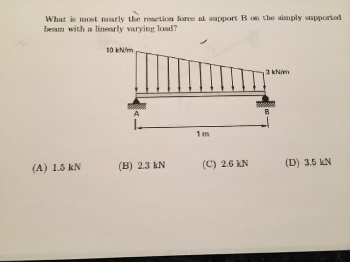What is most nearly the reaction force at support B on the simply supported
beam with a linearly varying load?
10 kN/m
3 kN/m
B
1 m
(A) 1.5 kN
(B) 2.3 kN
(C) 2.6 kN
(D) 3.5 kN
