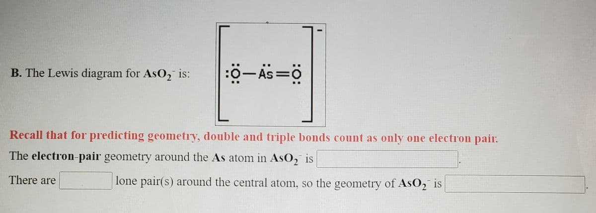 B. The Lewis diagram for AsO, is:
:ö-As=0
Recall that for predicting geometry, double and triple bonds count as only one electron pair.
The electron-pair geometry around the As atom in AsO, is
There are
lone pair(s) around the central atom, so the geometry of AsO2 is
