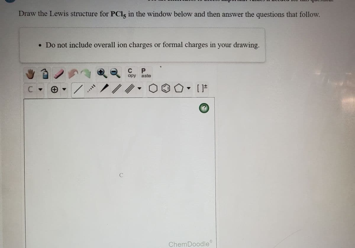 Draw the Lewis structure for PClg in the window below and then answer the questions that follow.
• Do not include overall ion charges or formal charges in your drawing.
C
opy aste
ChemDoodle
