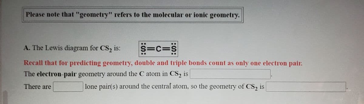 Please note that "geometry" refers to the molecular or ionic geometry.
A. The Lewis diagram for CS, is:
S=c=S
Recall that for predicting geometry, double and triple bonds count as only one electron pair.
The electron-pair geometry around the C atom in CS, is
There are
lone pair(s) around the central atom, so the geometry of CS, is
