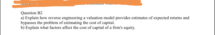Question B2
a) Explain how reverse engineering a valuation model provides estimates of expected returns and
bypasses the problem of estimating the cost of capital.
b) Explain what factors affect the cost of capital of a firm's equity.
