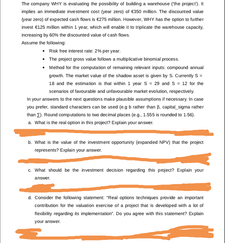 The company WHY is evaluating the possibility of building a warehouse (the project'). It
implies an immediate investment cost (year zero) of €350 million. The discounted value
(year zero) of expected cash flows is €275 million. However, WHY has the option to further
invest €125 million within 1 year, which will enable it to triplicate the warehouse capacity,
increasing by 60% the discounted value of cash flows.
Assume the following:
• Risk free interest rate: 2% per year.
• The project gross value follows a multiplicative binomial process.
• Method for the computation of remaining relevant inputs: compound annual
growth. The market value of the shadow asset is given by S. Currently S =
18 and the estimation is that within 1 year S = 29 and S = 12 for the
scenarios of favourable and unfavourable market evolution, respectively.
In your answers to the next questions make plausible assumptions if necessary. In case
you prefer, standard characters can be used (e.g b rather than B, capital_sigma rather
than E). Round computations to two decimal places (e.g., 1.555 is rounded to 1.56).
a. What is the real option in this project? Explain your answer.
b. What is the value of the investment opportunity (expanded NPV) that the project
represents? Explain your answer.
c. What should be the investment decision regarding this project? Explain your
answer.
d. Consider the following statement: "Real options techniques provide an important
contribution for the valuation exercise of a project that is developed with a lot of
flexibility regarding its implementation". Do you agree with this statement? Explain
your answer.

