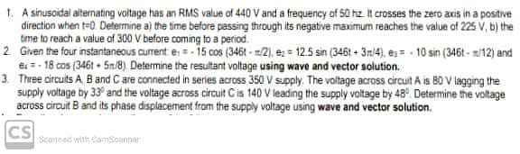 1. A sinusoidal alternating voltage has an RMS value of 440 V and a frequency of 50 hz. It crosses the zero axis in a positive
direction when t-0. Determine a) the time before passing through its negative maximum reaches the value of 225 V, b) the
time to reach a value of 300 V before coming to a period.
2. Given the four instantaneous current e = -15 cos (346t-2), ez= 12.5 sin (346t+3m/4), es-10 sin (346t-/12) and
e-18 cos (346t5n/8). Determine the resultant voltage using wave and vector solution.
3. Three circuits A, B and C are connected in series across 350 V supply. The voltage across circuit A is 80 V lagging the
supply voltage by 33° and the voltage across circuit C is 140 V leading the supply voltage by 48° Determine the voltage
across circuit B and its phase displacement from the supply voltage using wave and vector solution.
CS
Scanned with CamScanner