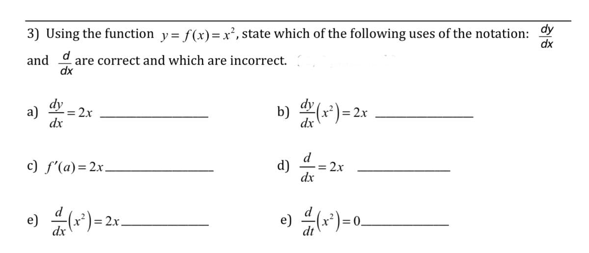 3) Using the function y = f(x)=x², state which of the following uses of the notation: dy
dx
and
are correct and which are incorrect.
dx
a)
dy
dx
2x
c) f'(a)=2x_
e) — 1(x²) = 2x₁
dx
b) dx (x²) = 2x
dx
d) d = 2x
dx
e) / (1²)
= 0.