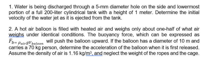 1. Water is being discharged through a 5-mm diameter hole on the side and lowermost
portion of a full 200-liter cylindrical tank with a height of 1 meter. Determine the initial
velocity of the water jet as it is ejected from the tank.
2. A hot air balloon is filled with heated air and weighs only about one-half of what air
weighs under identical conditions. The buoyancy force, which can be expressed as
Fp= PairgVbaloon
will push the balloon upward. If the balloon has a diameter of 10 m and
carries a 70 kg person, determine the acceleration of the balloon when it is first released.
Assume the density of air is 1.16 kg/m³, and neglect the weight of the ropes and the cage.
