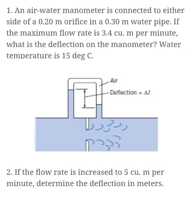 1. An air-water manometer is connected to either
side of a 0.20 m orifice in a 0.30 m water pipe. If
the maximum flow rate is 3.4 cu. m per minute,
what is the deflection on the manometer? Water
temperature is 15 deg C.
- Air
- Deflection = Al
2. If the flow rate is increased to 5 cu. m per
minute, determine the deflection in meters.
