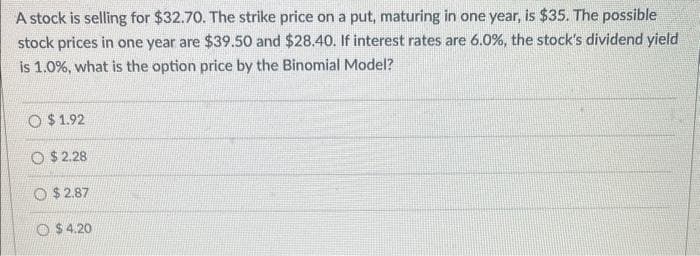 A stock is selling for $32.70. The strike price on a put, maturing in one year, is $35. The possible
stock prices in one year are $39.50 and $28.40. If interest rates are 6.0%, the stock's dividend yield
is 1.0%, what is the option price by the Binomial Model?
O $1.92
O $2.28
O$2.87
O $4.20