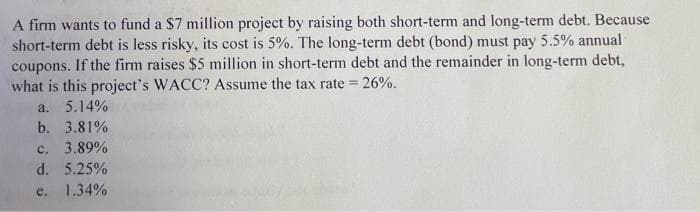 A firm wants to fund a $7 million project by raising both short-term and long-term debt. Because
short-term debt is less risky, its cost is 5%. The long-term debt (bond) must pay 5.5% annual
coupons. If the firm raises $5 million in short-term debt and the remainder in long-term debt,
what is this project's WACC? Assume the tax rate = 26%.
a. 5.14%
b. 3.81%
c. 3.89%
d. 5.25%
e. 1.34%