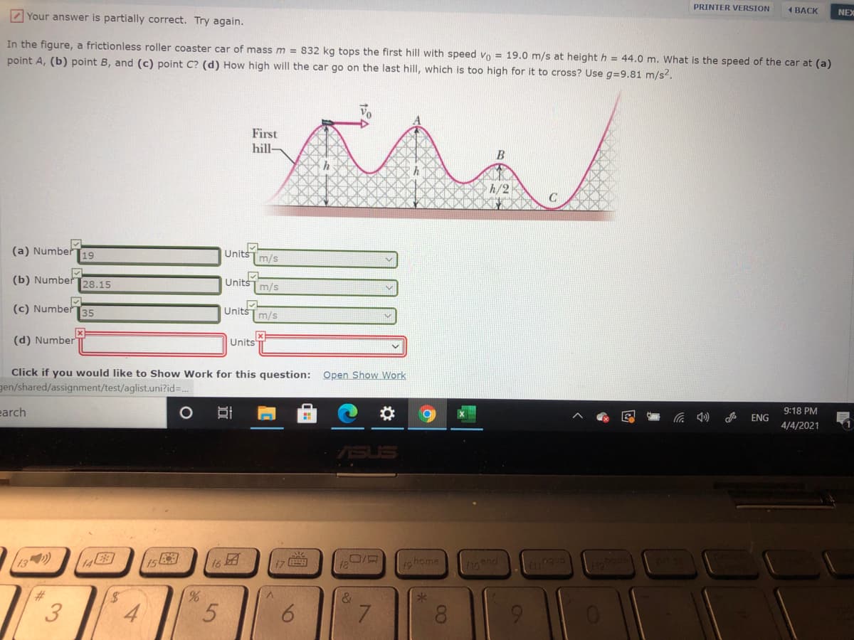 PRINTER VERSION
1 BACK
NEX
Z Your answer is partially correct. Try again.
In the figure, a frictionless roller coaster car of mass m = 832 kg tops the first hill with speed vo = 19.0 m/s at height h = 44.0 m. What is the speed of the car at (a)
point A, (b) point B, and (c) point C? (d) How high will the car go on the last hill, which is too high for it to cross? Use g=9.81 m/s2.
First
hill-
B
h/2
C
(a) Number19
UnitsTm/s
(b) Number28.15
UnitšT m/s
(c) Number 35
Units
m/s
(d) Number"
Units
Click if you would like to Show Work for this question:
gen/shared/assignment/test/aglist.uni?id3.
Open Show Work
earch
9:18 PM
ENG
4/4/2021
13 )
is
16
17
.ロ/京
19home
&
4
6.
7.
8.
9.
近
