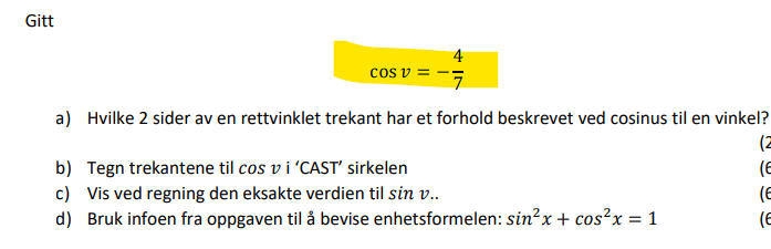 Gitt
4
cos v
7
a) Hvilke 2 sider av en rettvinklet trekant har et forhold beskrevet ved cosinus til en vinkel?
(2
b)
Tegn trekantene til cos vi 'CAST' sirkelen
(E
c) Vis ved regning den eksakte verdien til sin v..
(E
d) Bruk infoen fra oppgaven til å bevise enhetsformelen: sin²x + cos²x = 1
(E