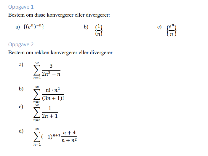 Oppgave 1
Bestem om disse konvergerer eller divergerer:
a) {(e")"}
b) 8
Oppgave 2
Bestem om rekken konvergerer eller divergerer.
a)
b)
c)
d)
00
3
Σ2n²_n
-n
n=1
00
Σ
n=1
n! . n²
(3n+ 1)!
1
Σ2n²+1
n=1
n+4
Σ(-1)+1. n+n²
n=1
JE