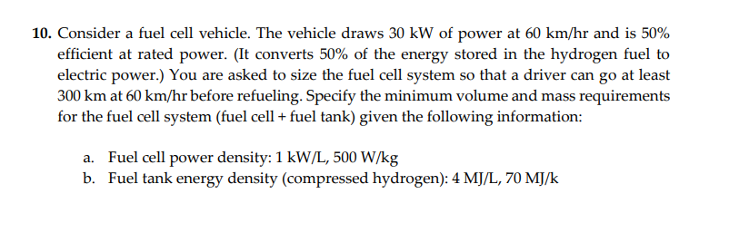 10. Consider a fuel cell vehicle. The vehicle draws 30 kW of power at 60 km/hr and is 50%
efficient at rated power. (It converts 50% of the energy stored in the hydrogen fuel to
electric power.) You are asked to size the fuel cell system so that a driver can go at least
300 km at 60 km/hr before refueling. Specify the minimum volume and mass requirements
for the fuel cell system (fuel cell + fuel tank) given the following information:
a. Fuel cell power density: 1 kW/L, 500 W/kg
b. Fuel tank energy density (compressed hydrogen): 4 MJ/L, 70 MJ/k
