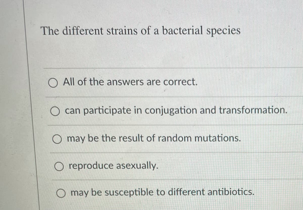 The different strains of a bacterial species
O All of the answers are correct.
can participate in conjugation and transformation.
O may be the result of random mutations.
O reproduce asexually.
O may be susceptible to different antibiotics.

