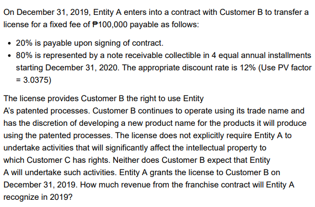 On December 31, 2019, Entity A enters into a contract with Customer B to transfer a
license for a fixed fee of P100,000 payable as follows:
• 20% is payable upon signing of contract.
• 80% is represented by a note receivable collectible in 4 equal annual installments
starting December 31, 2020. The appropriate discount rate is 12% (Use PV factor
= 3.0375)
The license provides Customer B the right to use Entity
A's patented processes. Customer B continues to operate using its trade name and
has the discretion of developing a new product name for the products it will produce
using the patented processes. The license does not explicitly require Entity A to
undertake activities that will significantly affect the intellectual property to
which Customer C has rights. Neither does Customer B expect that Entity
A will undertake such activities. Entity A grants the license to Customer B on
December 31, 2019. How much revenue from the franchise contract will Entity A
recognize in 2019?
