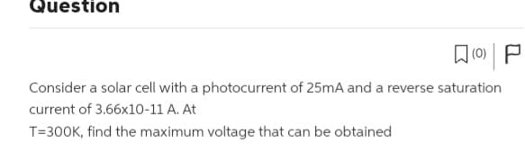 Question
(0) P
Consider a solar cell with a photocurrent of 25mA and a reverse saturation
current of 3.66x10-11 A. At
T=300K, find the maximum voltage that can be obtained