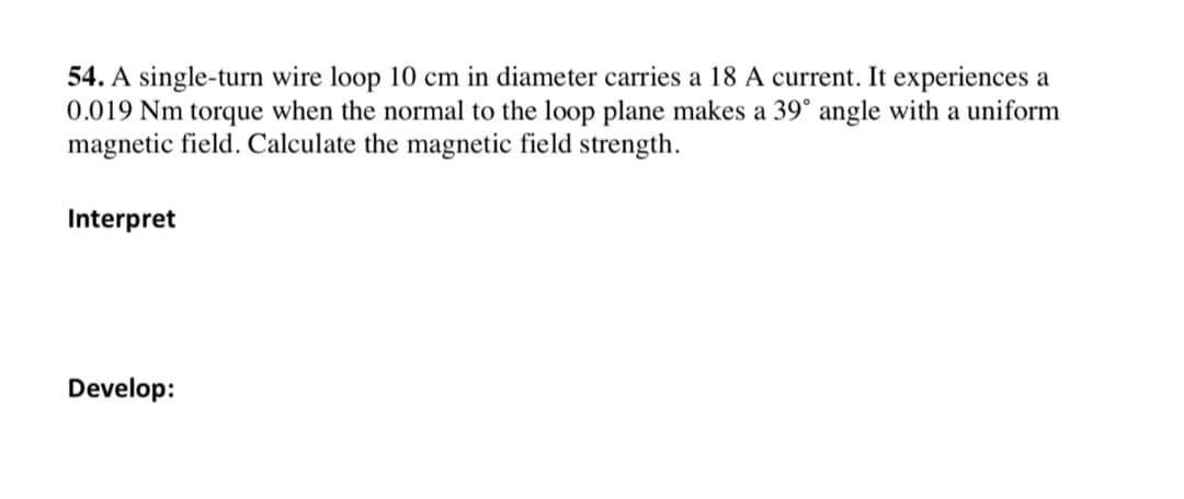 54. A single-turn wire loop 10 cm in diameter carries a 18 A current. It experiences a
0.019 Nm torque when the normal to the loop plane makes a 39° angle with a uniform
magnetic field. Calculate the magnetic field strength.
Interpret
Develop:
