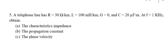 5. A telephone line has R = 30 2/km, L=100 mH/km, G= 0, and C= 20 µF/m. At f= 1 KHz,
obtain:
(a) The characteristics impedance
(b) The propagation constant
(c) The phase velocity