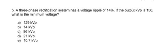 5. A three-phase rectification system has a voltage ripple of 14%. If the output kVpis 150,
what is the minimum voltage?
a) 129 kVp
b) 14 kVp
c) 86 kVp
d) 21 kVp
e) 10.7 kVp