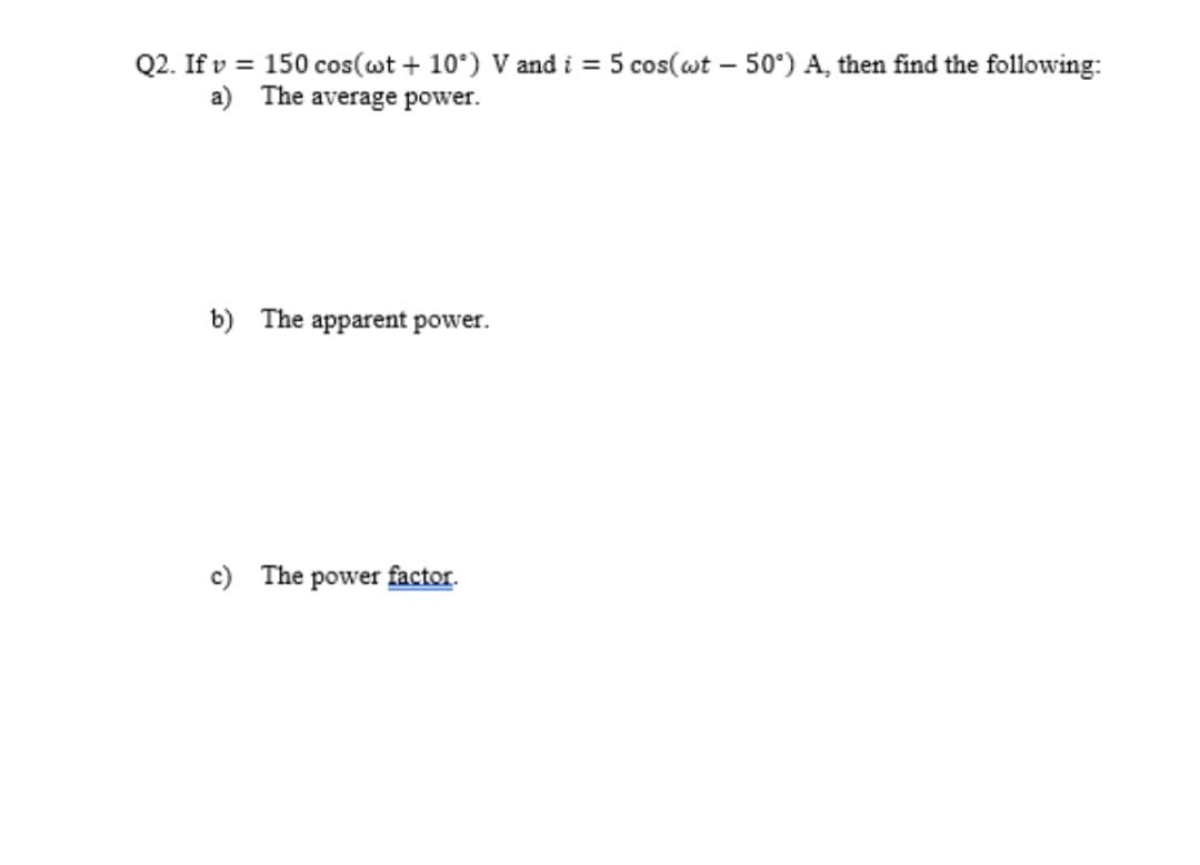 Q2. Ifv = 150 cos(wt + 10°) V and i = 5 cos(wt - 50°) A, then find the following:
a) The average power.
b) The apparent power.
c) The power factor.