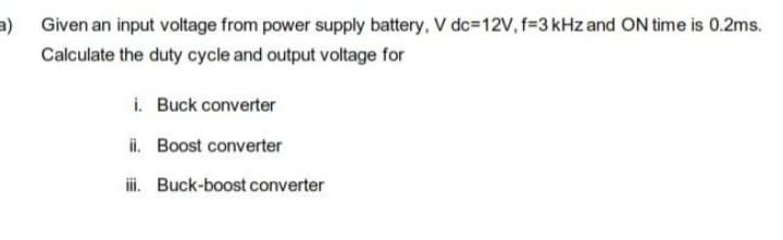 a) Given an input voltage from power supply battery, V dc=12V, f=3 kHz and ON time is 0.2ms.
Calculate the duty cycle and output voltage for
i.
Buck converter
ii. Boost converter
iii. Buck-boost converter
