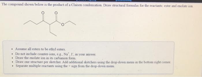 The compound shown below is the product of a Claisen condensation. Draw structural formulas for the reactants: ester and enolate ion
• Assume all esters to be ethyl esters.
• Do not include counter-ions, e.g., Na", r, in your answer.
• Draw the enolate ion in its carbanion form.
• Draw one structure per sketcher. Add additional sketchers using the drop-down menu in the bottom right corner.
Separate multiple reactants using the + sign from the drop-down menu.

