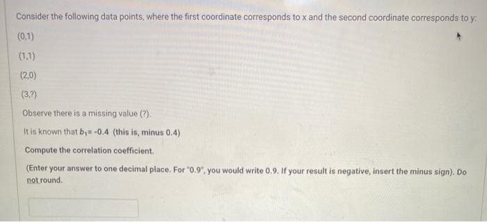 Consider the following data points, where the first coordinate corresponds to x and the second coordinate corresponds to y:
(0,1)
(1,1)
(2,0)
(3.7)
Observe there is a missing value (?).
It is known that b,= -0.4 (this is, minus 0.4)
Compute the correlation coefficient.
(Enter your answer to one decimal place. For "0.9", you would write 0.9. If your result is negative, insert the minus sign). Do
not round.
