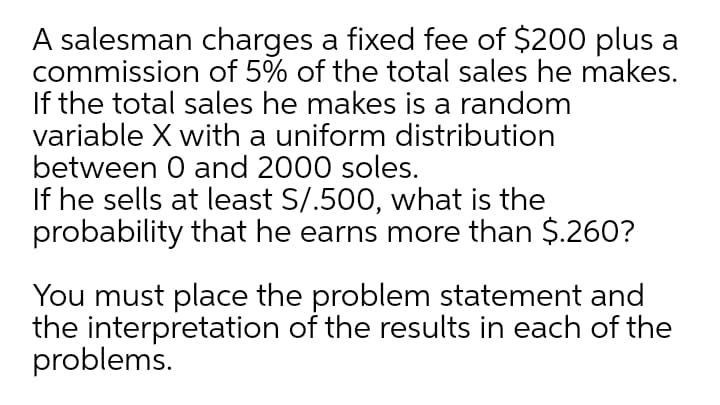 A salesman charges a fixed fee of $200 plus a
commission of 5% of the total sales he makes.
If the total sales he makes is a random
variable X with a uniform distribution
between 0 and 2000 soles.
If he sells at least S/.500, what is the
probability that he earns more than $.260?
You must place the problem statement and
the interpretation of the results in each of the
problems.
