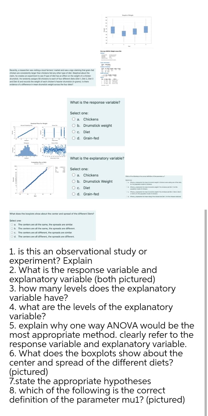 Recently, a researcher was visiting a local farmers market and saw a sign claiming that grain-fed
chicken are consistently larger than chickens fed any other type of diet. Skeptical about the
claim, he creates an experiment to see if type of diet has an effect on the weight of a chicken
drumstick. He randomly assigns 58 chickens to each of four different diets (Diet 1, Diet 2, Diet 3
and Diet 4) and records the weight of each chicken's heavier drumstick in grams). Is there
evidence of a difference in mean drumstick weight across the four diets?
What is the response variable?
Select one:
O a. Chickens
Ob.
Drumstick weight
O c. Diet
O d. Grain-fed
What is the explanatory variable?
Select one:
O a. Chickens
O b. Drumstick Weight
Ma ments the mean du g he
O c. Diet
L the ut rchickete Der hi
delon edelfce
h nt the mendu e ete DetLD
O d. Grain-fed
oa he ethe men ng n De the chicems eiecmd.
What does the baxplats show about the center and spread of the different Diets?
Select one:
O a. The centers are all the same, the spreads are similar.
O b. The centers are all the same, the spreads are different.
O c. The canters are all different, the spreads are similar
O d. The centers are all different, the spreads are different.
1. is this an observational study or
experiment? Explain
2. What is the response variable and
explanatory variable (both pictured)
3. how many levels does the explanatory
variable have?
4. what are the levels of the explanatory
variable?
5. explain why one way ANOVA would be the
most appropriate method. clearly refer to the
response variable and explanatory variable.
6. What does the boxplots show about the
center and spread of the different diets?
picture
7.state the appropriate hypotheses
8. which of the following is the correct
definition of the parameter mu1? (pictured)
