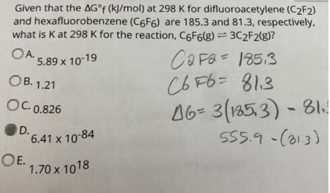 Given that the AG°F (kJ/mol) at 298 K for difluoroacetylene (C2F2)
and hexafluorobenzene (C6F6) are 185.3 and 81.3, respectively,
what is K at 298 K for the reaction, C6F6(g)= 3C2F2(g)?
OA.
5.89 x 10-19
CaFa= 185.3
C6 F6= 81.3
46- 3(1853) - 81.
S55.9-(013)
OB. 1.21
OC. 0.826
D.
6.41 x 10-84
OE.
1.70 x 1018
