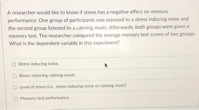 A researcher would like to know if stress has a negative effect on memory
performance. One group of participants was exposed to a stress inducing noise and
the second group listened to a calming music. Afterwards, both groups were given a
memory test. The researcher compared the average memory test scores of two groups.
What is the dependent variable in this experiment?
Stress inducing noise.
O Stress reducing calming music.
O Level of stress (i.e., stress inducing noise or calming music)
Memory test performance.
