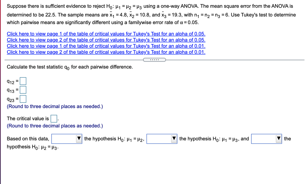 Suppose there is sufficient evidence to reject Ho: µ1 = H2 = H3 using a one-way ANOVA. The mean square error from the ANOVA is
determined to be 22.5. The sample means are x, = 4.8, x, = 10.8, and x3 = 19.3, with n, = n, = n3 = 6. Use Tukey's test to determine
which pairwise means are significantly different using a familywise error rate of a = 0.05.
Click here to view page 1 of the table of critical values for Tukey's Test for an alpha of 0.05.
Click here to view page 2 of the table of critical values for Tukey's Test for an alpha of 0.05.
Click here to view page 1 of the table of critical values for Tukey's Test for an alpha of 0.01.
Click here to view page 2 of the table of critical values for Tukey's Test for an alpha of 0.01.
.....
Calculate the test statistic qo for each pairwise difference.
912
913
923
(Round to three decimal places as needed.)
The critical value is
(Round to three decimal places as needed.)
Based on this data,
the hypothesis Họ: H1 =H2;
the hypothesis Ho: H1 = H3, and
the
hypothesis Ho: H2 = H3•
II
