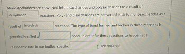 Monosaccharides are converted into disaccharides and polysaccharides as a result of
dehydration
reactions. Poly- and disaccharides are converted back to monosaccharides as a
result of hydrolysis
reactions. The type of bond formed and broken in these reactions is
generically called a
bond. In order for these reactions to happen at a
reasonable rate in our bodies, specific
I are required.
