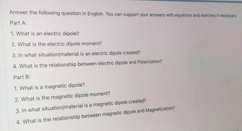 Answer the following question in English. You can support your answers with equations and sketches if necessary.
Part A:
1. What is an electric dipole?
2. What is the electric dipole moment?
3. In what situation/material is an electric dipole created?
4. What is the relationship between electric dipole and Polarization?
Part B:
1. What is a magnetic dipole?
2. What is the magnetic dipole moment?
3. In what situation/material is a magnetic dipole created?
4. What is the relationship between magnetic dipole and Magnetization?
