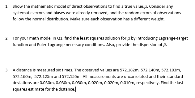 1. Show the mathematic model of direct observations to find a true value,u. Consider any
systematic errors and biases were already removed, and the random errors of observations
follow the normal distribution. Make sure each observation has a different weight.
2. For your math model in Q1, find the least squares solution for u by introducing Lagrange-target
function and Euler-Lagrange necessary conditions. Also, provide the dispersion of A.
A distance is measured six times. The observed values are 572.182m, 572.140m, 572.103m,
572.160m, 572.125m and 572.155m. All measurements are uncorrelated and their standard
deviations are 0.030m, 0.030m, 0.030m, 0.020m, 0.020m, 0.010m, respectively. Find the last
squares estimate for the distance.
3.
