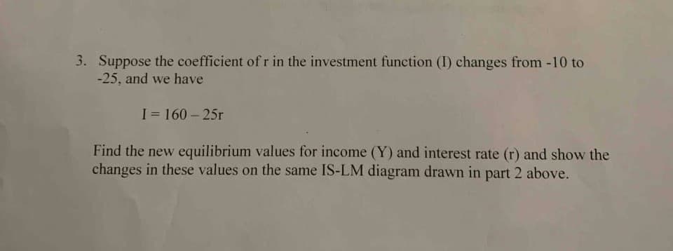 3. Suppose the coefficient of r in the investment function (I) changes from -10 to
-25, and we have
I = 160 - 25r
Find the new equilibrium values for income (Y) and interest rate (r) and show the
changes in these values on the same IS-LM diagram drawn in part 2 above.
