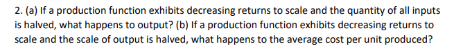 2. (a) If a production function exhibits decreasing returns to scale and the quantity of all inputs
is halved, what happens to output? (b) If a production function exhibits decreasing returns to
scale and the scale of output is halved, what happens to the average cost per unit produced?
