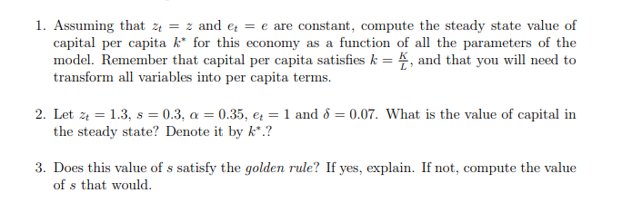 1. Assuming that z4 = z and e = e are constant, compute the steady state value of
capital per capita k* for this economy as a function of all the parameters of the
model. Remember that capital per capita satisfies k = 4, and that you will need to
transform all variables into per capita terms.
2. Let z4 = 1.3, s = 0.3, a = 0.35, e = 1 and ô = 0.07. What is the value of capital in
the steady state? Denote it by k*.?
3. Does this value of s satisfy the golden rule? If yes, explain. If not, compute the value
of s that would.
