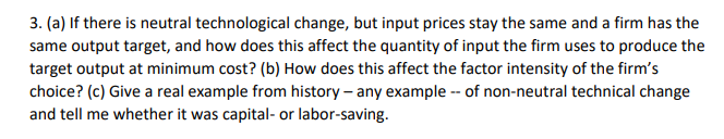 3. (a) If there is neutral technological change, but input prices stay the same and a firm has the
same output target, and how does this affect the quantity of input the firm uses to produce the
target output at minimum cost? (b) How does this affect the factor intensity of the firm's
choice? (c) Give a real example from history – any example -- of non-neutral technical change
and tell me whether it was capital- or labor-saving.
