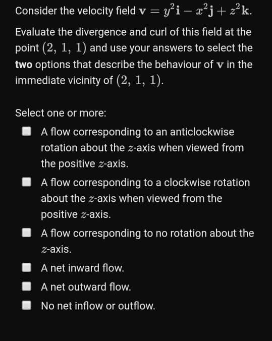 Consider the velocity field v = y'i – x²j+ z°k.
Evaluate the divergence and curl of this field at the
point (2, 1, 1) and use your answers to select the
two options that describe the behaviour of v in the
immediate vicinity of (2, 1,
1).
Select one or more:
I A flow corresponding to an anticlockwise
rotation about the z-axis when viewed from
the positive z-axis.
I A flow corresponding to a clockwise rotation
about the z-axis when viewed from the
positive z-axis.
I A flow corresponding to no rotation about the
z-axis.
A net inward flow.
I A net outward flow.
I No net inflow or outflow.
