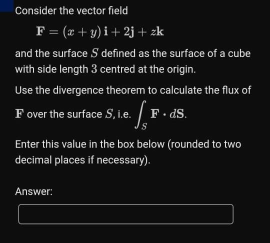Consider the vector field
F = (x + y) i+ 2j + zk
and the surface S defined as the surface of a cube
with side length 3 centred at the origin.
Use the divergence theorem to calculate the flux of
F over the surface S, i.e.
F. dS.
S
Enter this value in the box below (rounded to two
decimal places if necessary).
Answer:
