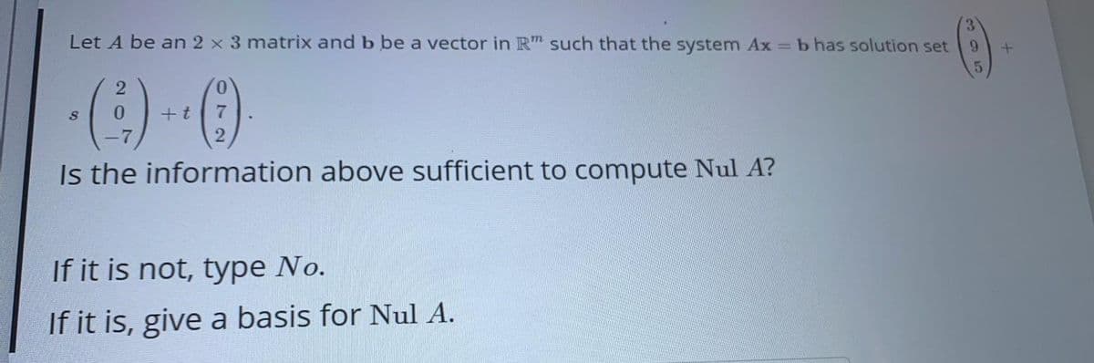 3.
Let A be an 2 x 3 matrix and b be a vector in R" such that the system Ax = b has solution set
9.
5.
+t
7
Is the information above sufficient to compute Nul A?
If it is not, type No.
If it is, give a basis for Nul A.
