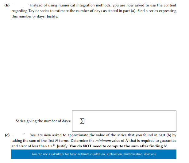 Instead of using numerical integration methods, you are now asked to use the content
(Ь)
regarding Taylor series to estimate the number of days as stated in part (a). Find a series expressing
this number of days. Justify.
Series giving the number of days:
Σ
(c)
taking the sum of the first N terms. Determine the minimum value of N that is required to guarantee
and error of less than 102. Justify. You do NOT need to compute the sum after finding N.
You are now asked to approximate the value of the series that you found in part (b) by
You can use a calculator for basic arithmetic (addition, subtraction, multiplication, division).
