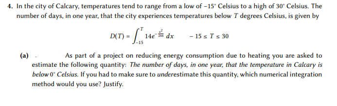 4. In the city of Calcary, temperatures tend to range from a low of –15" Celsius to a high of 30" Celsius. The
number of days, in one year, that the city experiences temperatures below T degrees Celsius, is given by
D(T) =
14e
- 15 s Ts 30
dx
-15
(a)
As part of a project on reducing energy consumption due to heating you are asked to
estimate the following quantity: The number of days, in one year, that the temperature in Calcary is
below 0° Celsius. If you had to make sure to underestimate this quantity, which numerical integration
method would you use? Justify.
