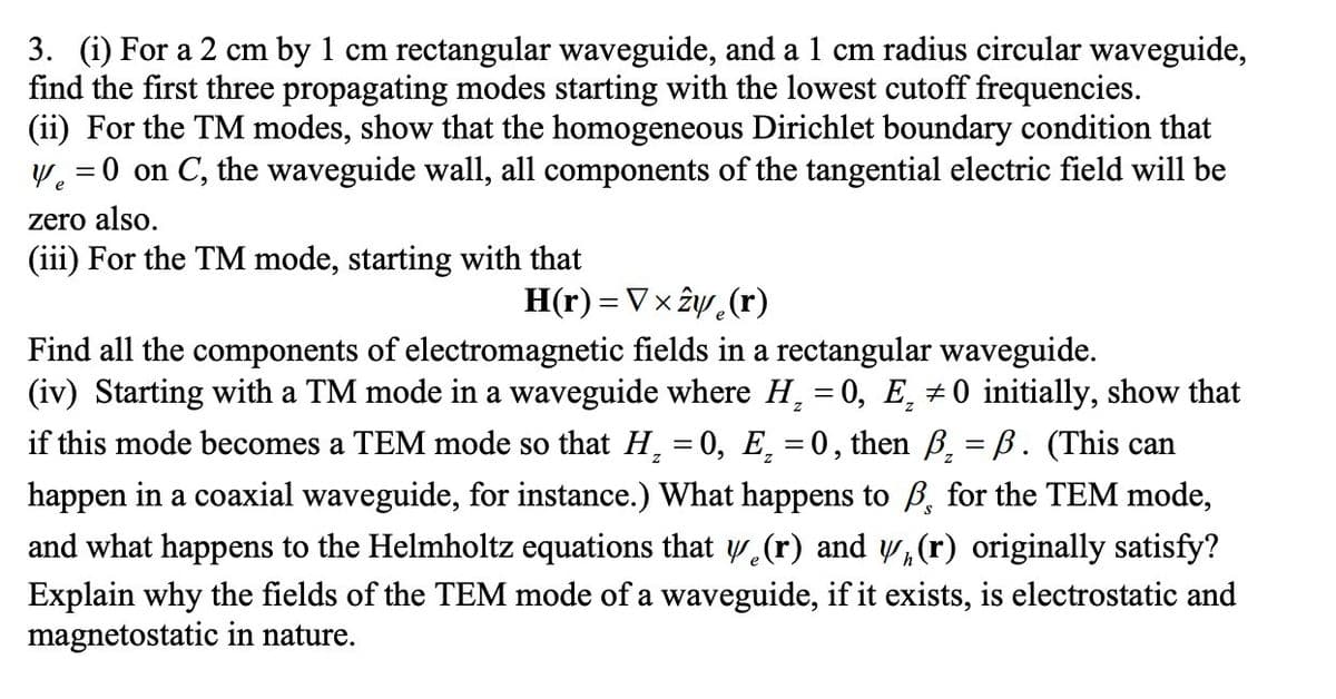 3. (i) For a 2 cm by 1 cm rectangular waveguide, and a 1 cm radius circular waveguide,
find the first three propagating modes starting with the lowest cutoff frequencies.
(ii) For the TM modes, show that the homogeneous Dirichlet boundary condition that
W. =0 on C, the waveguide wall, all components of the tangential electric field will be
zero also.
(iii) For the TM mode, starting with that
H(r) = Vx ây (r)
Find all the components of electromagnetic fields in a rectangular waveguide.
(iv) Starting with a TM mode in a waveguide where H, = 0, E, + 0 initially, show that
if this mode becomes a TEM mode so that H, = 0, E̟ =0, then B¸ = B. (This can
happen in a coaxial
and what happens to the Helmholtz equations that w (r) and w,(r) originally satisfy?
Explain why the fields of the TEM mode of a waveguide, if it exists, is electrostatic and
magnetostatic in nature.
veguide, for instance.) What happens to B, for the TEM mode,

