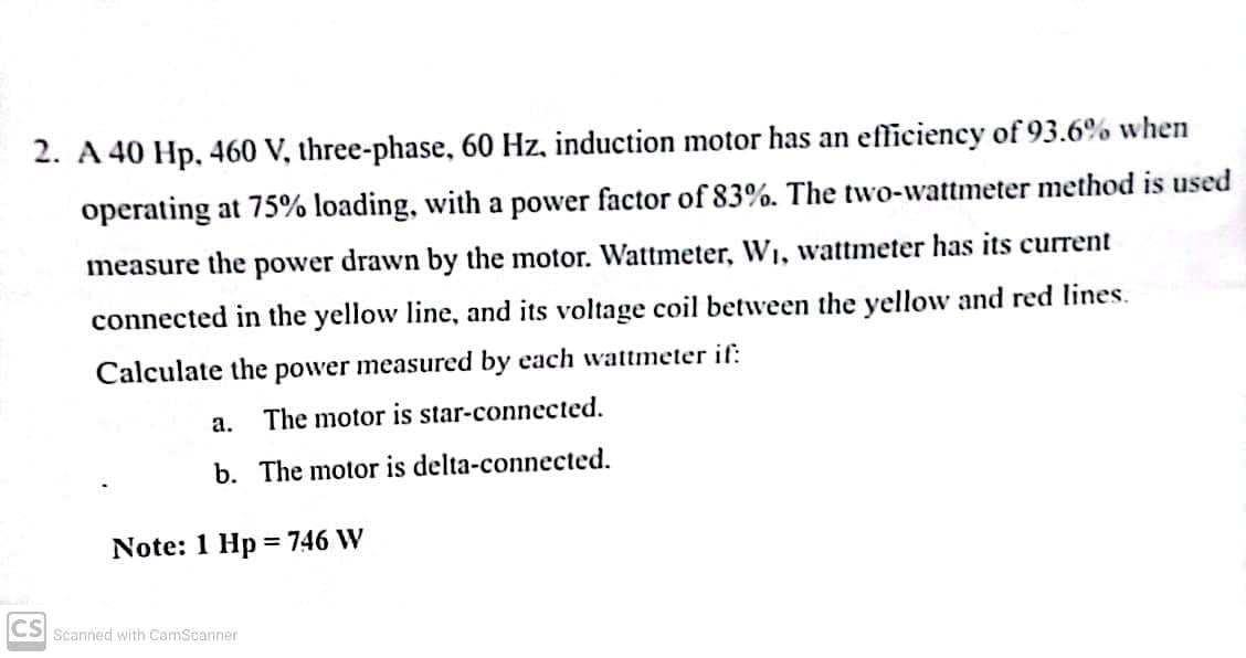 2. A 40 Hp, 460 V, three-phase, 60 Hz, induction motor has an efficiency of 93.6% when
operating at 75% loading, with a power factor of 83%. The two-wattmeter method is used
measure the power drawn by the motor. Wattmeter, W₁, wattmeter has its current
connected in the yellow line, and its voltage coil between the yellow and red lines.
Calculate the power measured by each wattmeter if:
a.
The motor is star-connected.
b. The motor is delta-connected.
=
Note: 1 Hp 746 W
CS Scanned with CamScanner