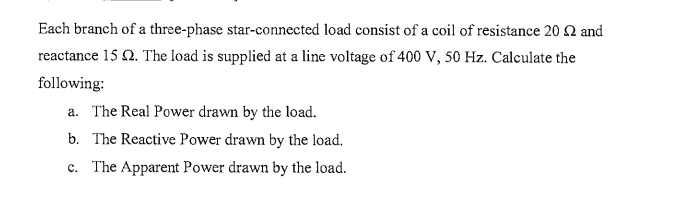 Each branch of a three-phase star-connected load consist of a coil of resistance 20 2 and
reactance 15 2. The load is supplied at a line voltage of 400 V, 50 Hz. Calculate the
following:
a. The Real Power drawn by the load.
b. The Reactive Power drawn by the load.
c. The Apparent Power drawn by the load.
