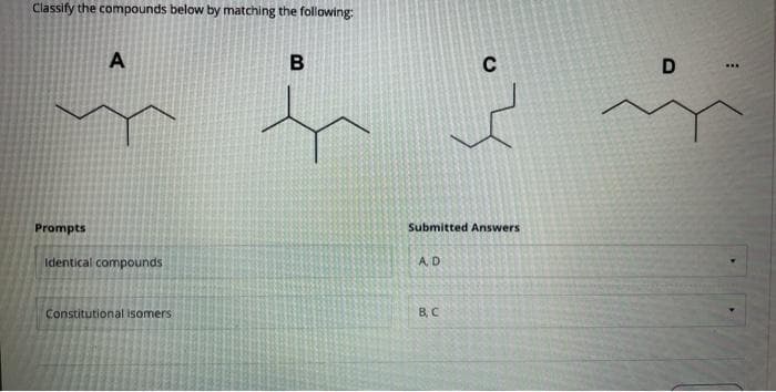 Classify the compounds below by matching the following:
B
D
...
Prompts
Submitted Answers
Identical compounds
A.D
Constitutional isomers
B, C
