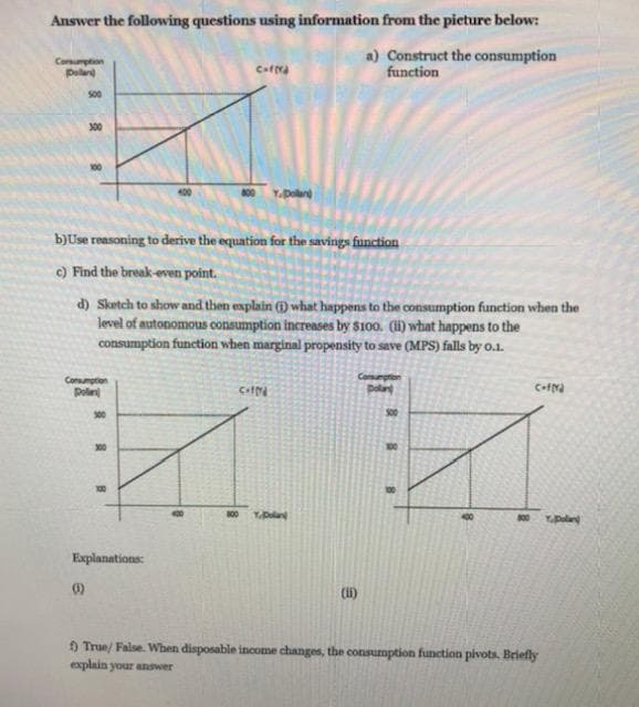 Answer the following questions using information from the pieture below:
Corsumption
Palar
a) Construct the consumption
function
s00
300
100
800
Y.Dolan
b)Use reasoning to derive the equation for the savings function
c) Find the break-even point.
d) Sketch to show and then explain (1) what happens to the consumption function when the
level of autonomous consumption increases by $100. (li) what happens to the
consumption function when marginal propensity to save (MPS) falls by o.1.
Co
plan
Consumption
Poln
300
S00
300
100
Y.plan
00
YDlan
Explanations:
()
(1)
9 True/ False. When disposable income changes, the consumption function pivots. Briefly
explain your answer
