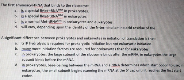 The first aminoacyl-TRNA that binds to the ribosome:
a. is a special fMet-tRNAMet in prokaryotes.
b. is a special fMet-tRNAMet
c. is a normal Met-tRNAMet in prokaryotes and eukaryotes.
d. will vary, depending upon the identity of the N-terminal amino acid residue of the
in eukaryotes.
A significant difference between prokaryotes and eukaryotes in initiation of translation is that:
a. GTP hydrolysis is required for prokaryotic initiation but not eukaryotic initiation.
b. many more initiation factors are required for prokaryotes than for eukaryotes.
c. in prokaryotes, the large subunit of the ribosome binds after the MRNA; in eukaryotes the large
subunit binds before the MRNA.
d. in prokaryotes, base-pairing between the MRNA and a rRNA determines which start codon to use; in
eukaryotes, the small subunit begins scanning the MRNA at the 5' cap until it reaches the first start
codon.
